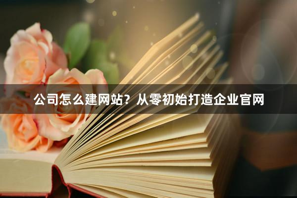 公司怎么建网站？从零初始打造企业官网